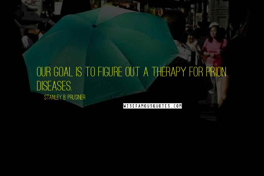 Stanley B. Prusiner Quotes: Our goal is to figure out a therapy for prion diseases.