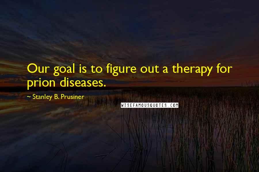 Stanley B. Prusiner Quotes: Our goal is to figure out a therapy for prion diseases.