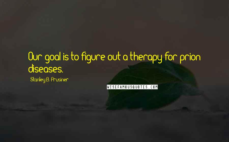 Stanley B. Prusiner Quotes: Our goal is to figure out a therapy for prion diseases.