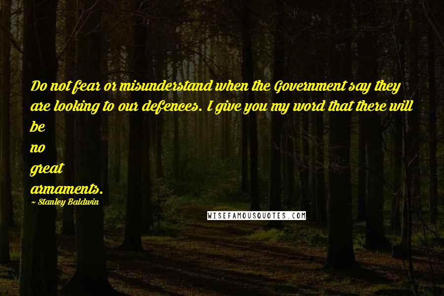 Stanley Baldwin Quotes: Do not fear or misunderstand when the Government say they are looking to our defences. I give you my word that there will be no great armaments.