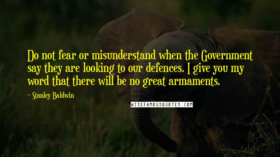 Stanley Baldwin Quotes: Do not fear or misunderstand when the Government say they are looking to our defences. I give you my word that there will be no great armaments.