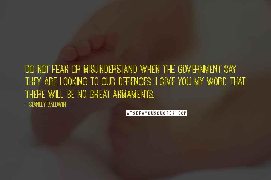 Stanley Baldwin Quotes: Do not fear or misunderstand when the Government say they are looking to our defences. I give you my word that there will be no great armaments.