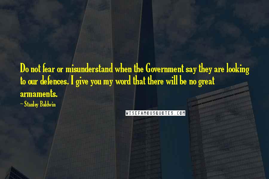 Stanley Baldwin Quotes: Do not fear or misunderstand when the Government say they are looking to our defences. I give you my word that there will be no great armaments.