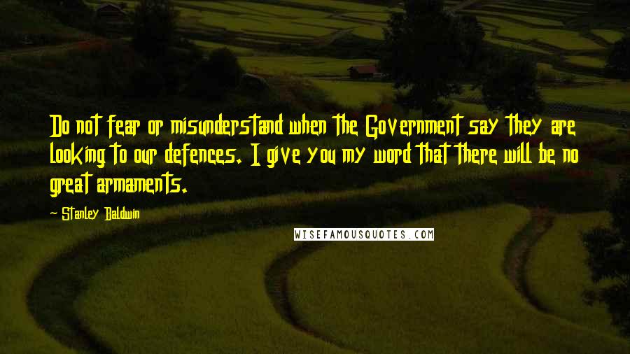 Stanley Baldwin Quotes: Do not fear or misunderstand when the Government say they are looking to our defences. I give you my word that there will be no great armaments.