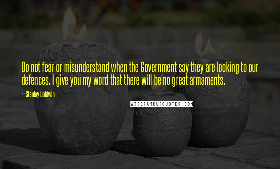 Stanley Baldwin Quotes: Do not fear or misunderstand when the Government say they are looking to our defences. I give you my word that there will be no great armaments.