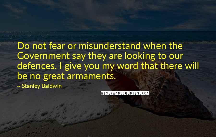 Stanley Baldwin Quotes: Do not fear or misunderstand when the Government say they are looking to our defences. I give you my word that there will be no great armaments.