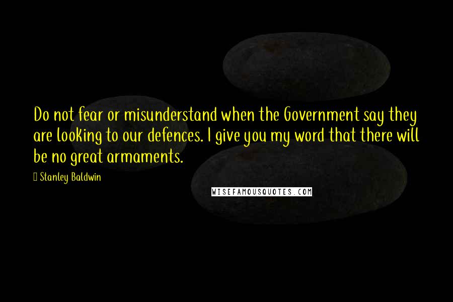 Stanley Baldwin Quotes: Do not fear or misunderstand when the Government say they are looking to our defences. I give you my word that there will be no great armaments.