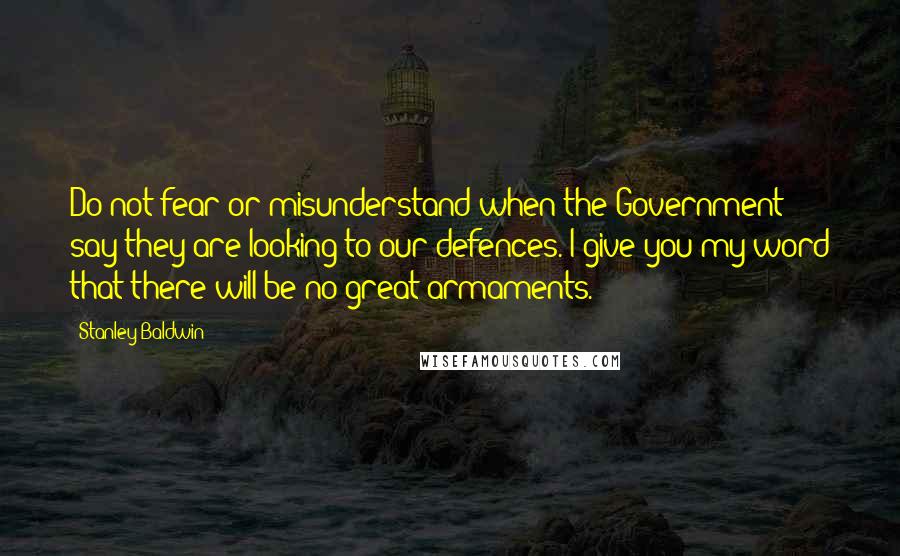 Stanley Baldwin Quotes: Do not fear or misunderstand when the Government say they are looking to our defences. I give you my word that there will be no great armaments.