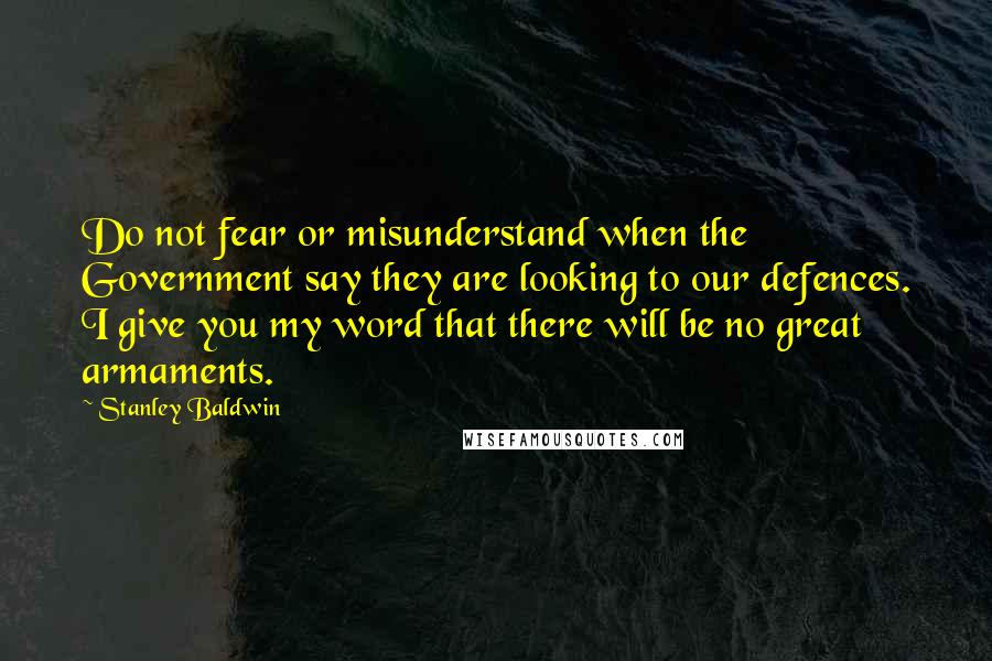 Stanley Baldwin Quotes: Do not fear or misunderstand when the Government say they are looking to our defences. I give you my word that there will be no great armaments.