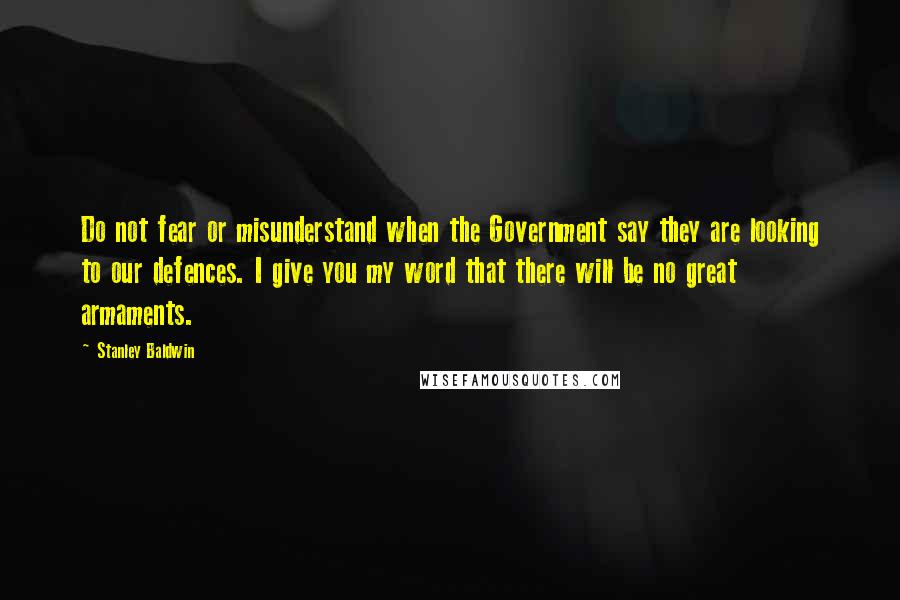 Stanley Baldwin Quotes: Do not fear or misunderstand when the Government say they are looking to our defences. I give you my word that there will be no great armaments.