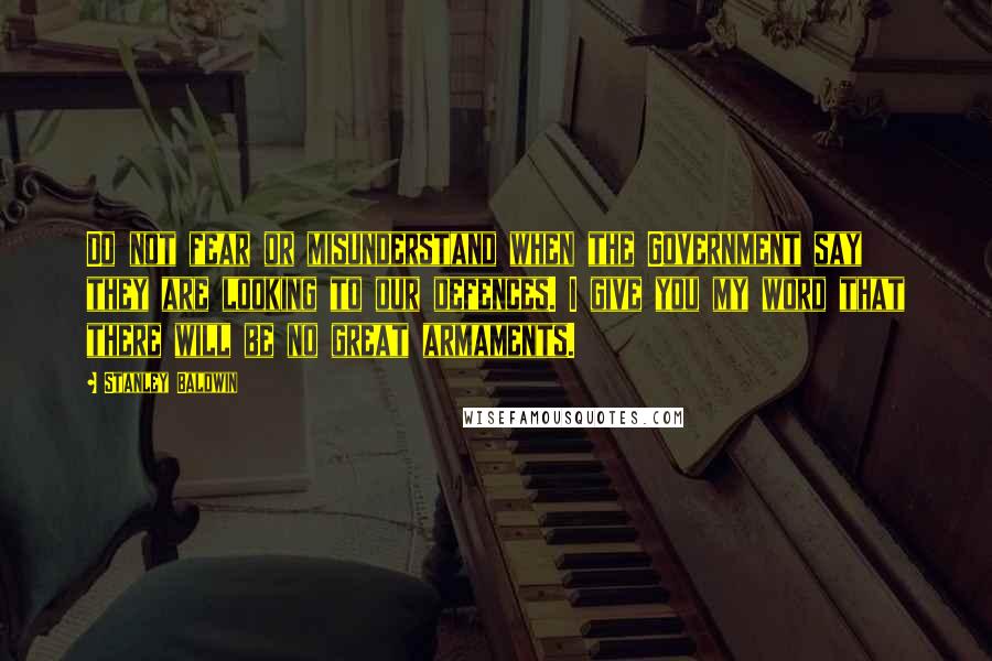 Stanley Baldwin Quotes: Do not fear or misunderstand when the Government say they are looking to our defences. I give you my word that there will be no great armaments.
