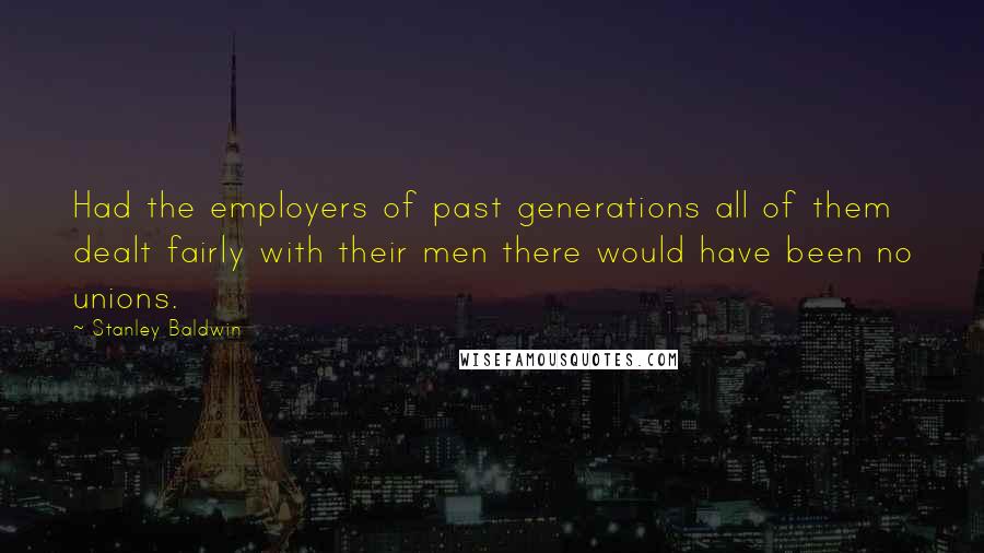 Stanley Baldwin Quotes: Had the employers of past generations all of them dealt fairly with their men there would have been no unions.