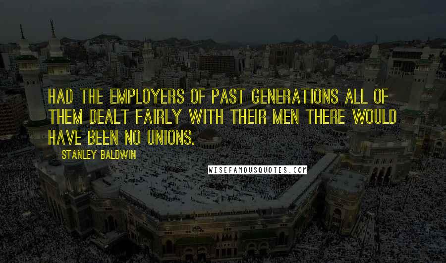 Stanley Baldwin Quotes: Had the employers of past generations all of them dealt fairly with their men there would have been no unions.