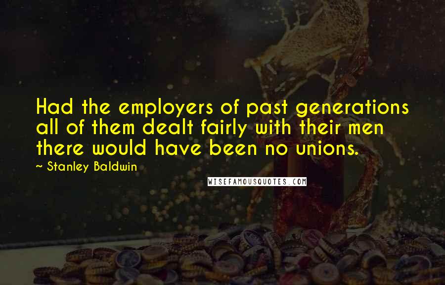 Stanley Baldwin Quotes: Had the employers of past generations all of them dealt fairly with their men there would have been no unions.