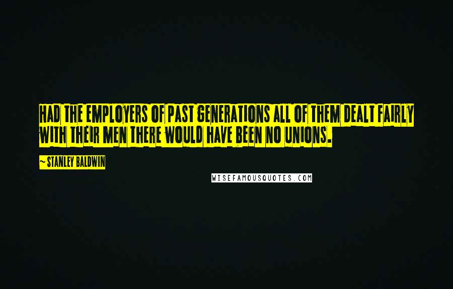 Stanley Baldwin Quotes: Had the employers of past generations all of them dealt fairly with their men there would have been no unions.