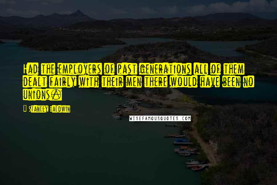 Stanley Baldwin Quotes: Had the employers of past generations all of them dealt fairly with their men there would have been no unions.