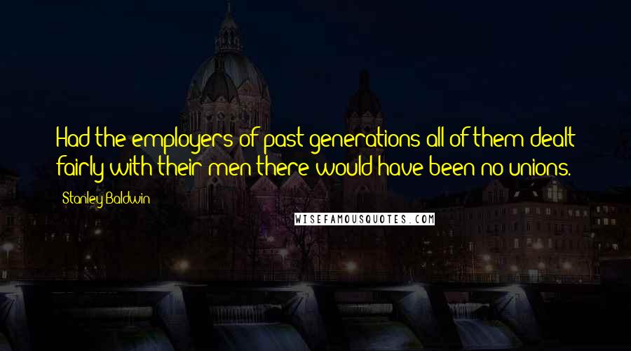 Stanley Baldwin Quotes: Had the employers of past generations all of them dealt fairly with their men there would have been no unions.