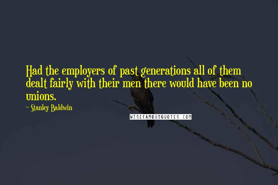 Stanley Baldwin Quotes: Had the employers of past generations all of them dealt fairly with their men there would have been no unions.
