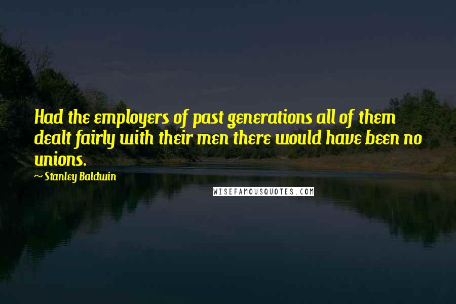 Stanley Baldwin Quotes: Had the employers of past generations all of them dealt fairly with their men there would have been no unions.