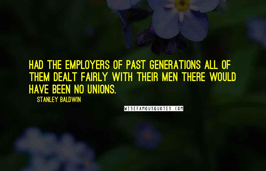 Stanley Baldwin Quotes: Had the employers of past generations all of them dealt fairly with their men there would have been no unions.