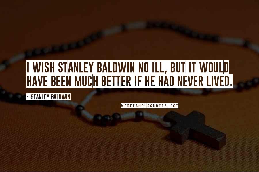 Stanley Baldwin Quotes: I wish Stanley Baldwin no ill, but it would have been much better if he had never lived.