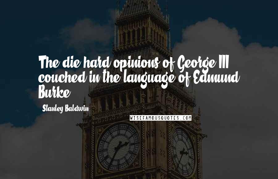 Stanley Baldwin Quotes: The die-hard opinions of George III couched in the language of Edmund Burke.