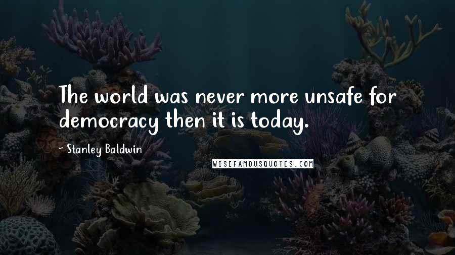 Stanley Baldwin Quotes: The world was never more unsafe for democracy then it is today.