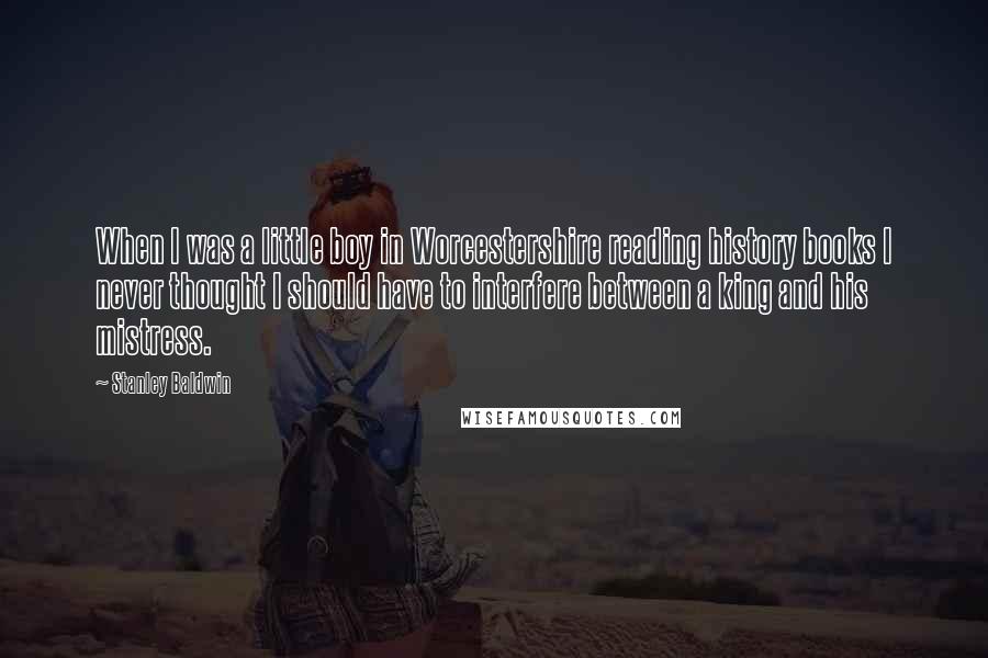 Stanley Baldwin Quotes: When I was a little boy in Worcestershire reading history books I never thought I should have to interfere between a king and his mistress.
