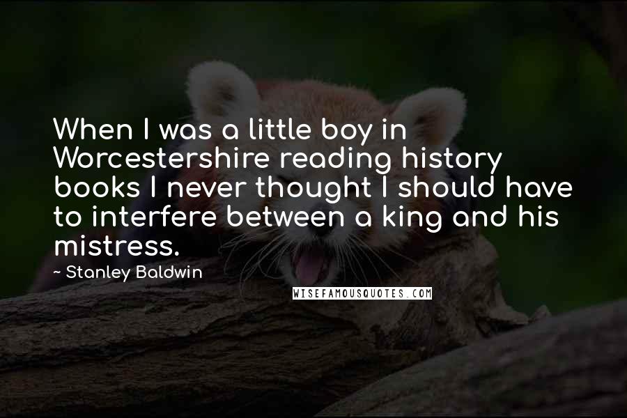 Stanley Baldwin Quotes: When I was a little boy in Worcestershire reading history books I never thought I should have to interfere between a king and his mistress.