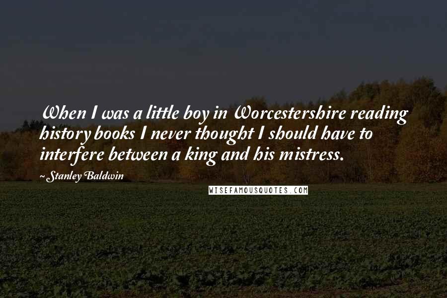 Stanley Baldwin Quotes: When I was a little boy in Worcestershire reading history books I never thought I should have to interfere between a king and his mistress.