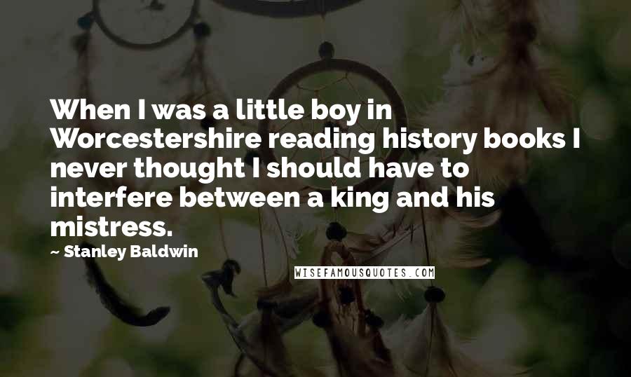 Stanley Baldwin Quotes: When I was a little boy in Worcestershire reading history books I never thought I should have to interfere between a king and his mistress.