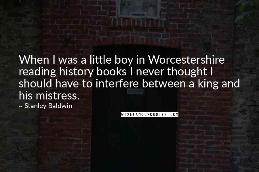 Stanley Baldwin Quotes: When I was a little boy in Worcestershire reading history books I never thought I should have to interfere between a king and his mistress.