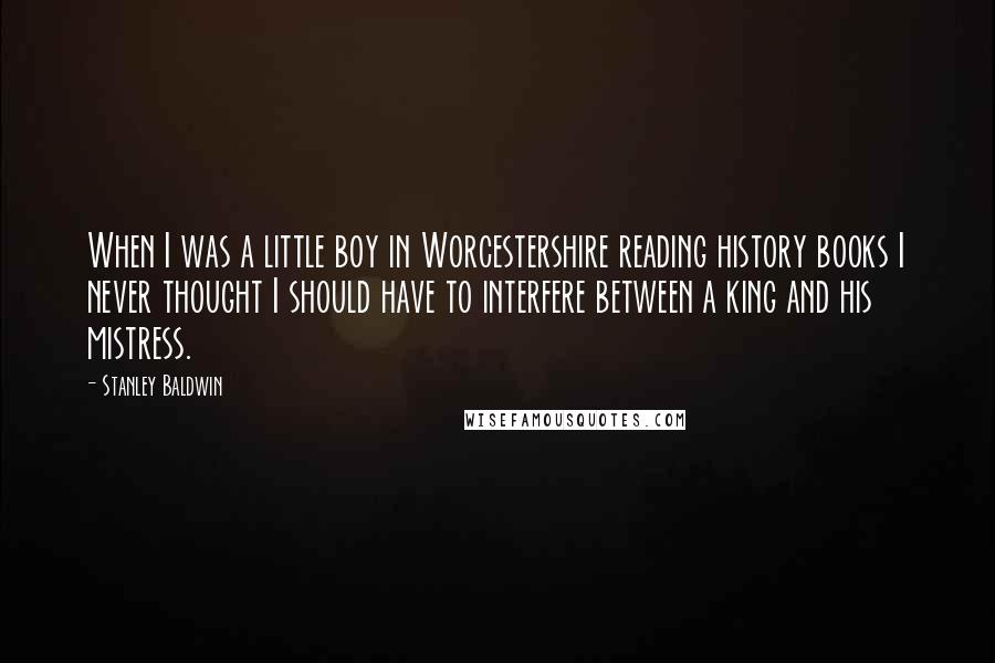 Stanley Baldwin Quotes: When I was a little boy in Worcestershire reading history books I never thought I should have to interfere between a king and his mistress.