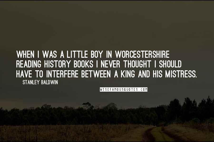 Stanley Baldwin Quotes: When I was a little boy in Worcestershire reading history books I never thought I should have to interfere between a king and his mistress.