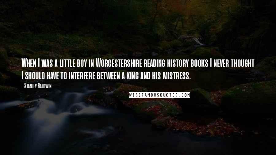 Stanley Baldwin Quotes: When I was a little boy in Worcestershire reading history books I never thought I should have to interfere between a king and his mistress.