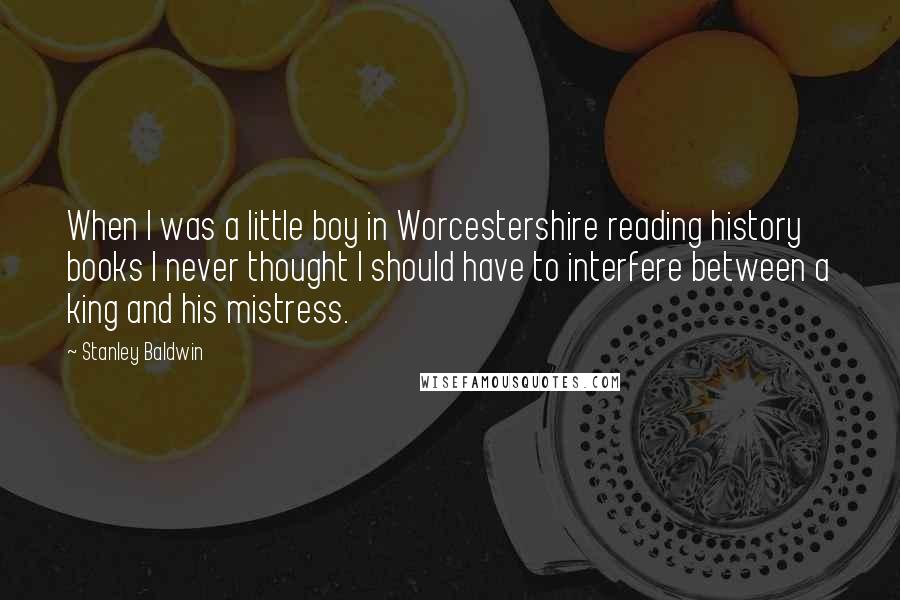 Stanley Baldwin Quotes: When I was a little boy in Worcestershire reading history books I never thought I should have to interfere between a king and his mistress.