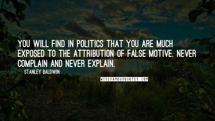 Stanley Baldwin Quotes: You will find in politics that you are much exposed to the attribution of false motive. Never complain and never explain.