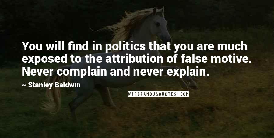 Stanley Baldwin Quotes: You will find in politics that you are much exposed to the attribution of false motive. Never complain and never explain.