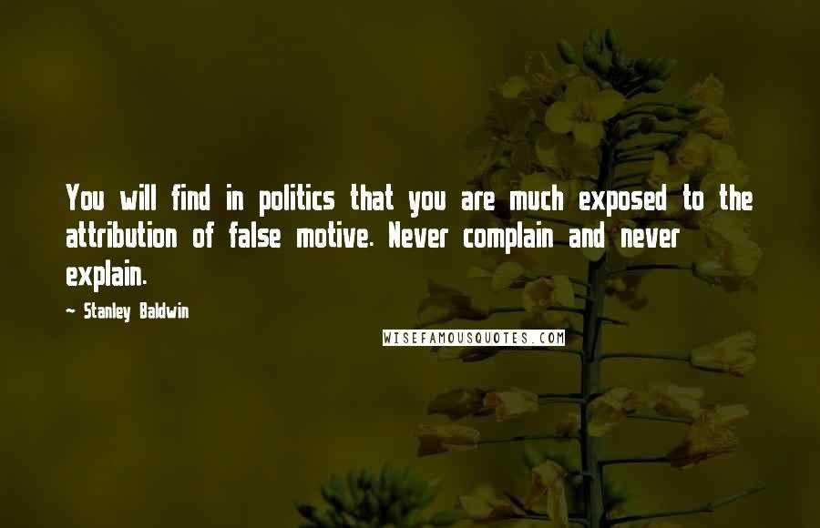 Stanley Baldwin Quotes: You will find in politics that you are much exposed to the attribution of false motive. Never complain and never explain.