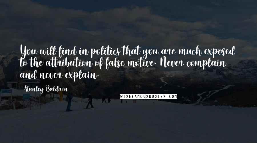 Stanley Baldwin Quotes: You will find in politics that you are much exposed to the attribution of false motive. Never complain and never explain.