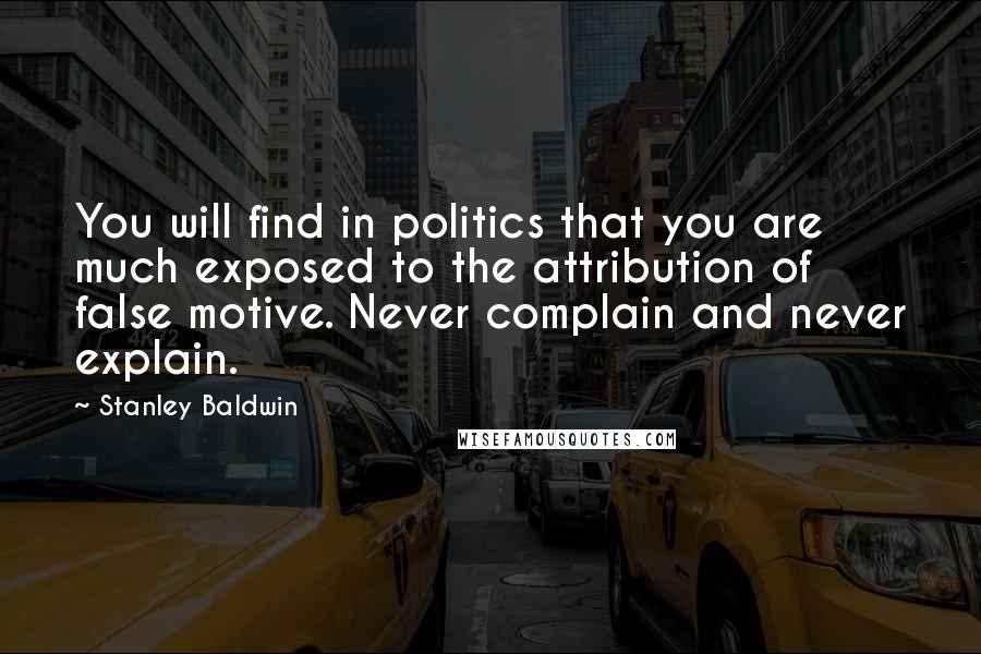 Stanley Baldwin Quotes: You will find in politics that you are much exposed to the attribution of false motive. Never complain and never explain.