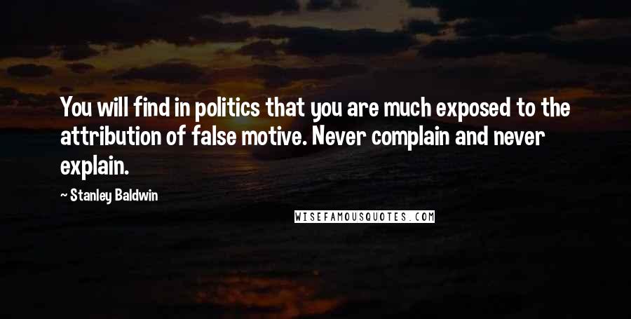 Stanley Baldwin Quotes: You will find in politics that you are much exposed to the attribution of false motive. Never complain and never explain.