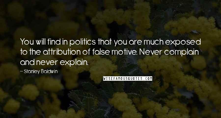 Stanley Baldwin Quotes: You will find in politics that you are much exposed to the attribution of false motive. Never complain and never explain.