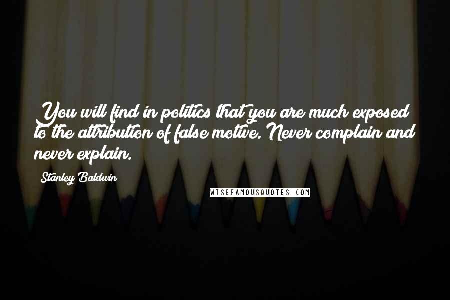 Stanley Baldwin Quotes: You will find in politics that you are much exposed to the attribution of false motive. Never complain and never explain.