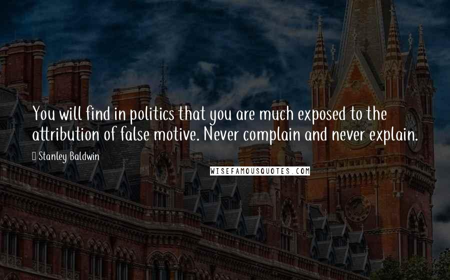 Stanley Baldwin Quotes: You will find in politics that you are much exposed to the attribution of false motive. Never complain and never explain.