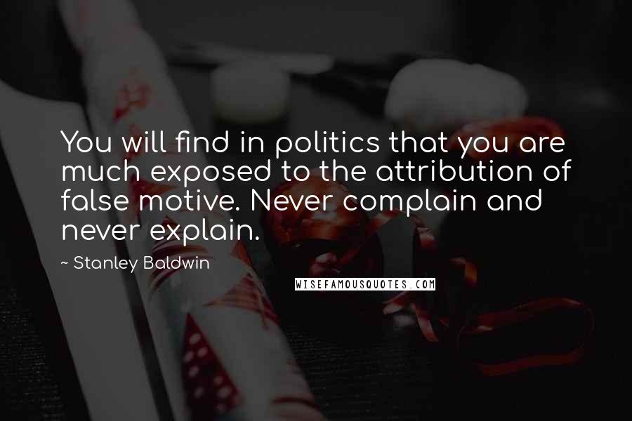 Stanley Baldwin Quotes: You will find in politics that you are much exposed to the attribution of false motive. Never complain and never explain.