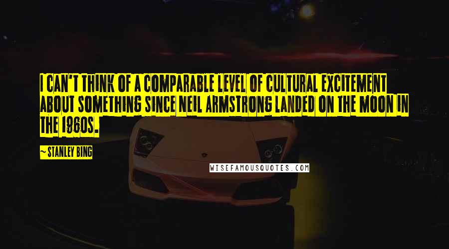 Stanley Bing Quotes: I can't think of a comparable level of cultural excitement about something since Neil Armstrong landed on the moon in the 1960s.