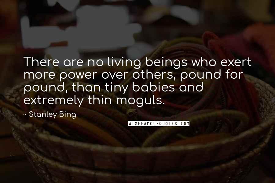Stanley Bing Quotes: There are no living beings who exert more power over others, pound for pound, than tiny babies and extremely thin moguls.