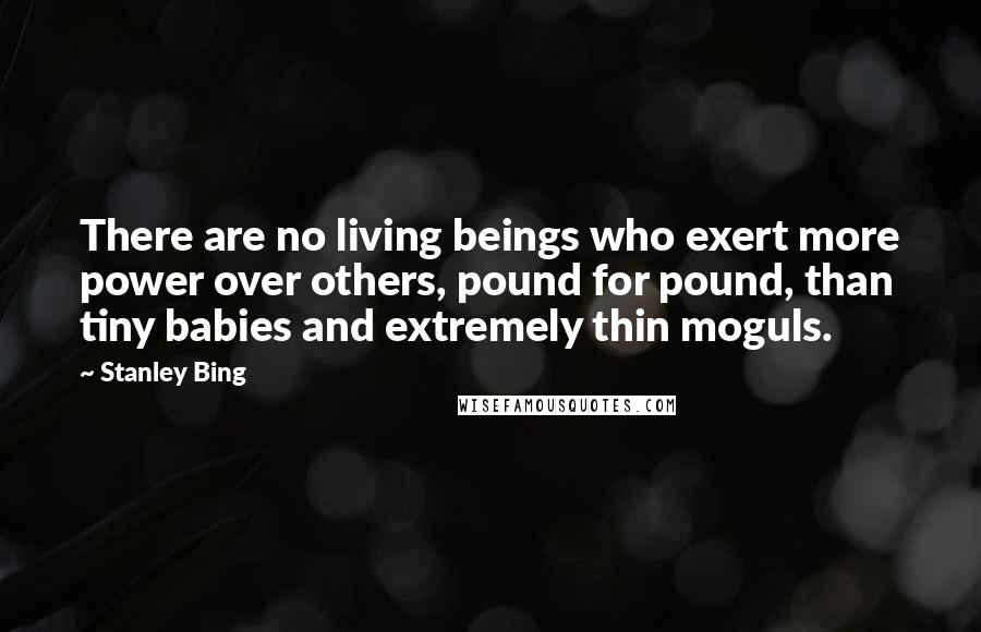 Stanley Bing Quotes: There are no living beings who exert more power over others, pound for pound, than tiny babies and extremely thin moguls.