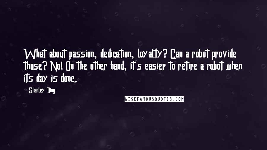 Stanley Bing Quotes: What about passion, dedication, loyalty? Can a robot provide those? No! On the other hand, it's easier to retire a robot when its day is done.